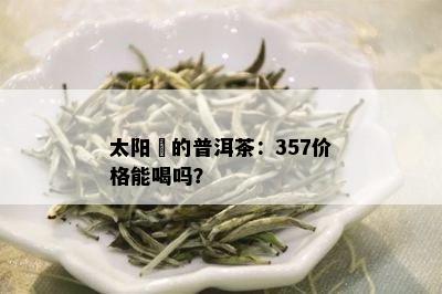 太阳嗮的普洱茶：357价格能喝吗？