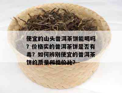 便宜的山头普洱茶饼能喝吗？价格实的普洱茶饼是否有？如何辨别便宜的普洱茶饼的质量和性价比？