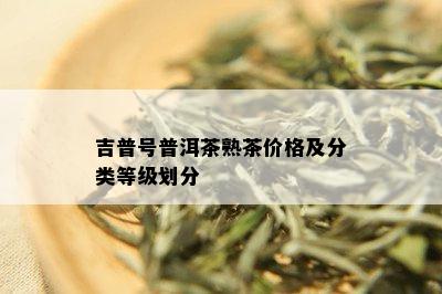 吉普号普洱茶熟茶价格及分类等级划分