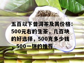 五百以下普洱茶及其价格：500元右的生茶，几百块的好选择，500克多少钱，500一饼的推荐