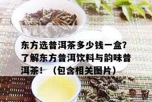 东方选普洱茶多少钱一盒？了解东方普洱饮料与韵味普洱茶！（包含相关图片）