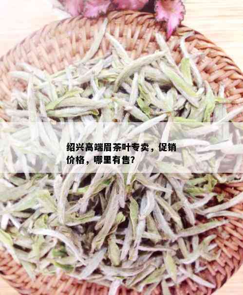 绍兴高端眉茶叶专卖，促销价格，哪里有售？