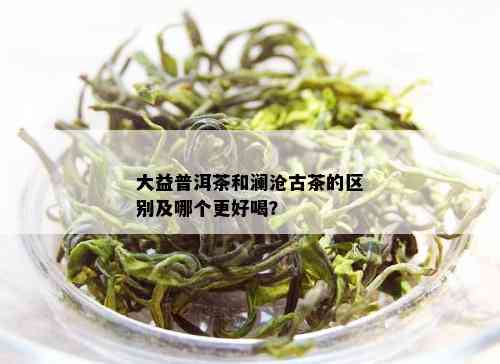 大益普洱茶和澜沧古茶的区别及哪个更好喝？