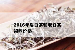 2016年眉白茶和老白茶福鼎价格-