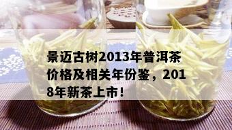 景迈古树2013年普洱茶价格及相关年份鉴，2018年新茶上市！