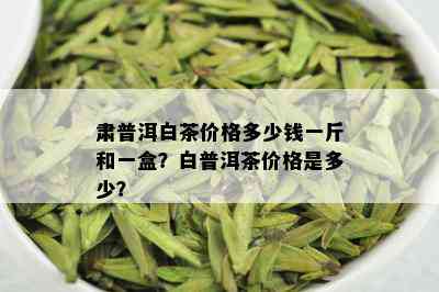 肃普洱白茶价格多少钱一斤和一盒？白普洱茶价格是多少？