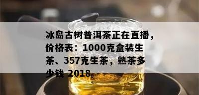 冰岛古树普洱茶正在直播，价格表：1000克盒装生茶、357克生茶，熟茶多少钱 2018。