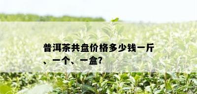 普洱茶共盘价格多少钱一斤、一个、一盒？