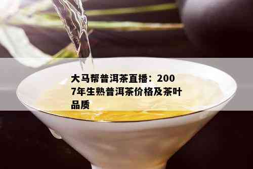 大马帮普洱茶直播：2007年生熟普洱茶价格及茶叶品质