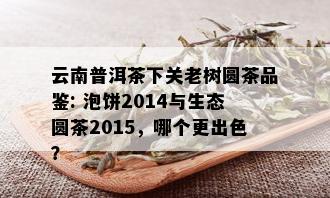 云南普洱茶下关老树圆茶品鉴: 泡饼2014与生态圆茶2015，哪个更出色？