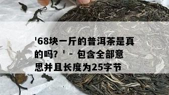 '68块一斤的普洱茶是真的吗？' - 包含全部意思并且长度为25字节