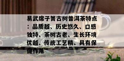 易武席子箐古树普洱茶特点：品质越、历史悠久、口感独特、茶树古老、生长环境优越、传统工艺精、具有保健作用