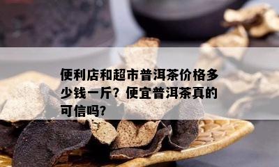 便利店和超市普洱茶价格多少钱一斤？便宜普洱茶真的可信吗？