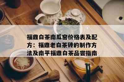 福鼎白茶南瓜窑价格表及配方：福鼎老白茶砖的制作方法及南平福鼎白茶品尝指南