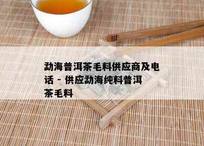 勐海普洱茶毛料供应商及电话 - 供应勐海纯料普洱茶毛料