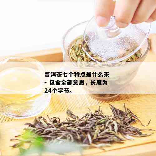 普洱茶七个特点是什么茶 - 包含全部意思，长度为24个字节。