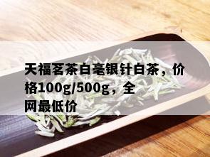 天福茗茶白毫银针白茶，价格100g/500g，全网更低价