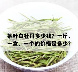 茶叶白牡丹多少钱？一斤、一盒、一个的价格是多少？