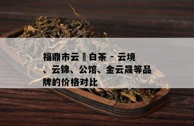 福鼎市云璟白茶 - 云境、云锦、公馆、金云晟等品牌的价格对比