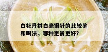 白牡丹拼白毫银针的比较鉴和喝法，哪种更贵更好？