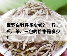 荒野白牡丹多少钱？一斤、瓶、茶、一包的价格是多少？