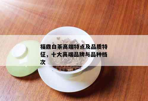 福鼎白茶高端特点及品质特征，十大高端品牌与品种档次