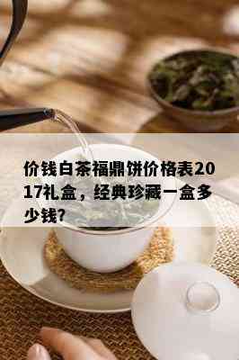 价钱白茶福鼎饼价格表2017礼盒，经典珍藏一盒多少钱？