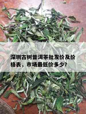 深圳古树普洱茶批发价及价格表，市场更低价多少？