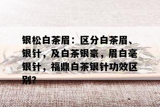 银松白茶眉：区分白茶眉、银针，及白茶银豪，眉白毫银针，福鼎白茶银针功效区别？