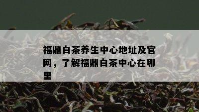 福鼎白茶养生中心地址及官网，了解福鼎白茶中心在哪里