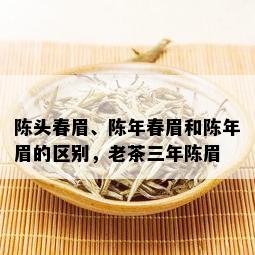 陈头春眉、陈年春眉和陈年眉的区别，老茶三年陈眉