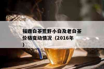 福鼎白茶荒野小白及老白茶价格变动情况（2016年）