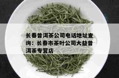 长春普洱茶公司电话地址查询：长春市茶叶公司大益普洱茶专营店