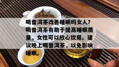 喝普洱茶改善睡眠吗女人？喝普洱茶有助于提高睡眠质量，女性可以放心饮用。建议晚上喝普洱茶，以免影响睡眠。