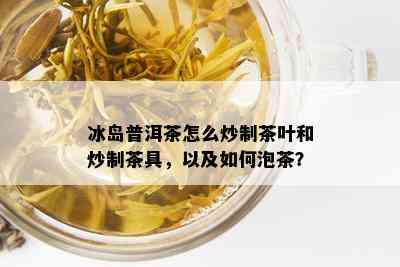 冰岛普洱茶怎么炒制茶叶和炒制茶具，以及如何泡茶？