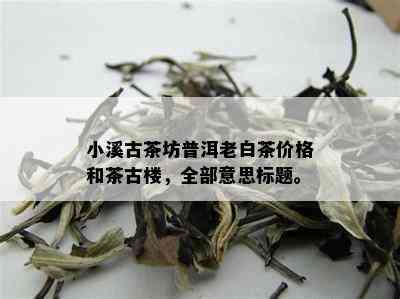 小溪古茶坊普洱老白茶价格和茶古楼，全部意思标题。