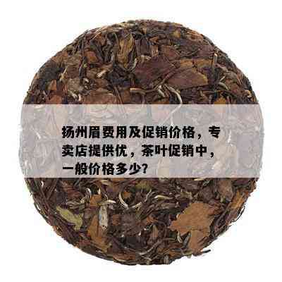 扬州眉费用及促销价格，专卖店提供优，茶叶促销中，一般价格多少？