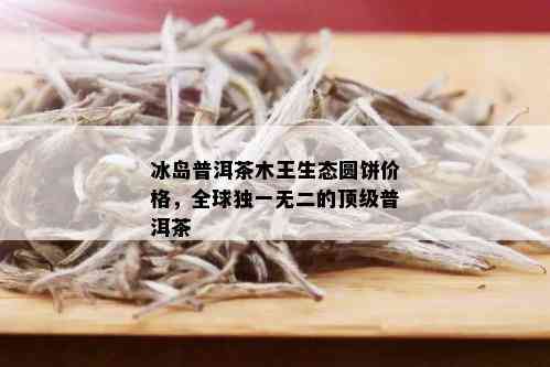 冰岛普洱茶木王生态圆饼价格，全球独一无二的顶级普洱茶