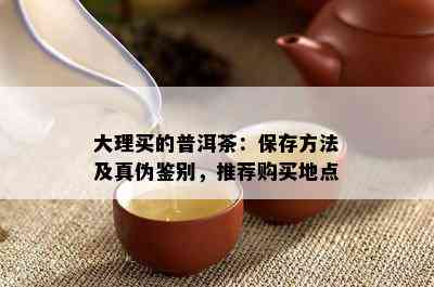 大理买的普洱茶：保存方法及真伪鉴别，推荐购买地点