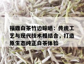 福鼎白茶竹边晾晒：传统工艺与现代技术相结合，打造原生态纯正白茶体验