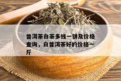 普洱茶白茶多钱一饼及价格查询，白普洱茶好的价格一斤