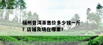 福州普洱茶售价多少钱一斤？店铺及场在哪里？