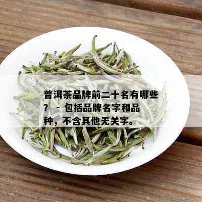 普洱茶品牌前二十名有哪些？ - 包括品牌名字和品种，不含其他无关字。