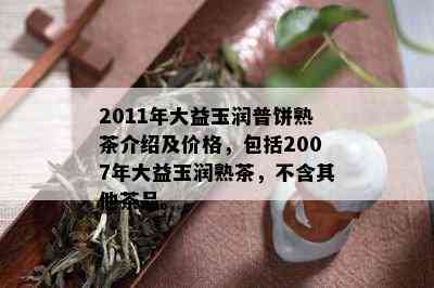 2011年大益玉润普饼熟茶介绍及价格，包括2007年大益玉润熟茶，不含其他茶品。