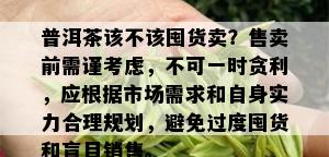 普洱茶该不该囤货卖？售卖前需谨考虑，不可一时贪利，应根据市场需求和自身实力合理规划，避免过度囤货和盲目销售。