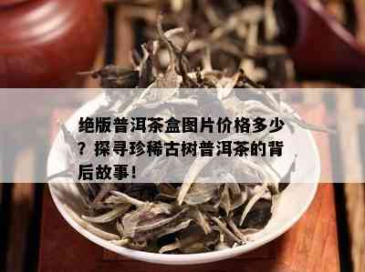 绝版普洱茶盒图片价格多少？探寻珍稀古树普洱茶的背后故事！