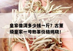 皇家普洱多少钱一斤？古董级皇家一号熟茶价格揭晓！