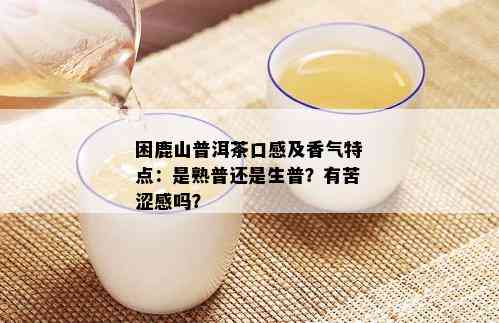 困鹿山普洱茶口感及香气特点：是熟普还是生普？有苦涩感吗？