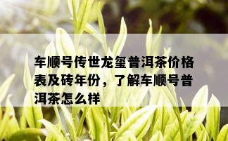 车顺号传世龙玺普洱茶价格表及砖年份，了解车顺号普洱茶怎么样