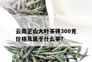 云南正山大叶茶砖300克价格及属于什么茶？